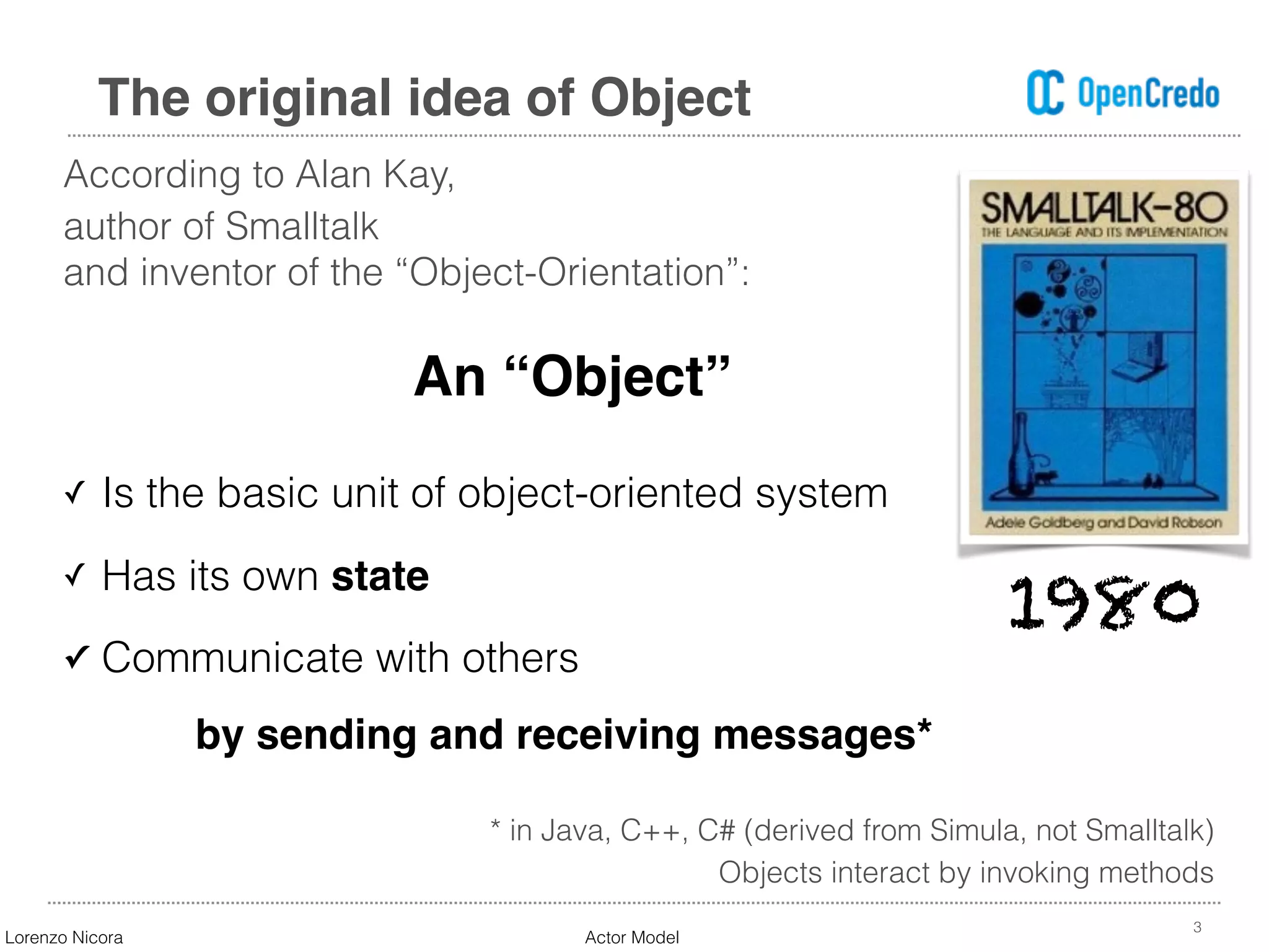 According to Alan Kay,
author of Smalltalk  
and inventor of the “Object-Orientation”:
3
The original idea of Object
An “Object”
✓ Is the basic unit of object-oriented system
✓ Has its own state
✓ Communicate with others  
by sending and receiving messages*
* in Java, C++, C# (derived from Simula, not Smalltalk)
Objects interact by invoking methods
1980
Lorenzo Nicora Actor Model
 