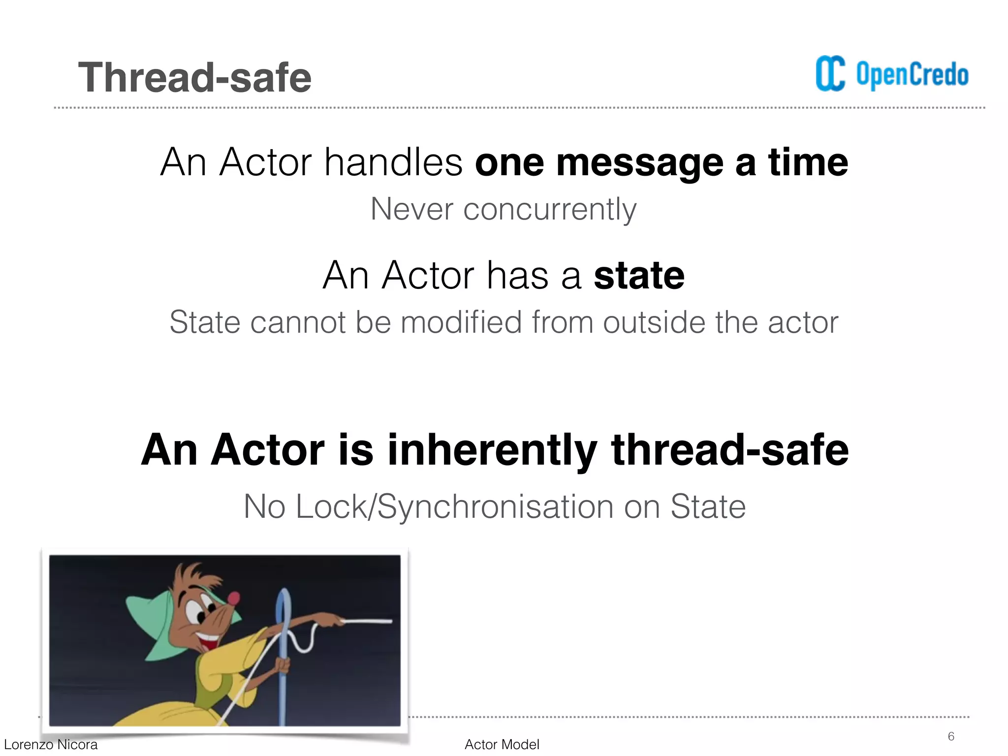 An Actor handles one message a time
Never concurrently
An Actor has a state
State cannot be modiﬁed from outside the actor
6
Thread-safe
An Actor is inherently thread-safe
No Lock/Synchronisation on State
Lorenzo Nicora Actor Model
 