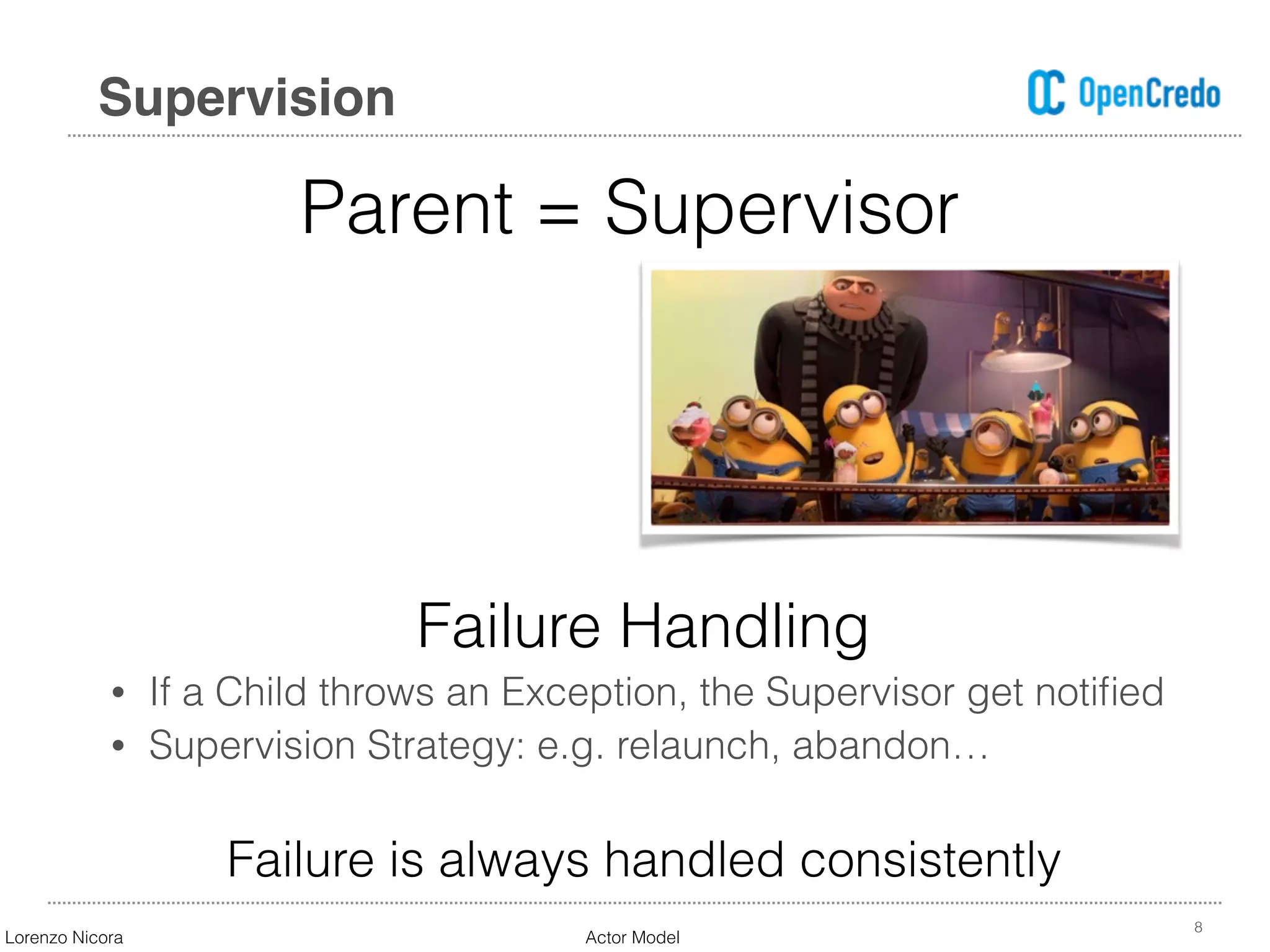 8
Supervision
Failure Handling
• If a Child throws an Exception, the Supervisor get notiﬁed
• Supervision Strategy: e.g. relaunch, abandon…
Failure is always handled consistently
Parent = Supervisor
Lorenzo Nicora Actor Model
 