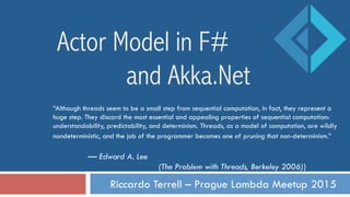 Riccardo Terrell – Prague Lambda Meetup 2015
Actor Model in F#
and Akka.Net
“Although threads seem to be a small step from sequential computation, in fact, they represent a
huge step. They discard the most essential and appealing properties of sequential computation:
understandability, predictability, and determinism. Threads, as a model of computation, are wildly
nondeterministic, and the job of the programmer becomes one of pruning that non-determinism.”
— Edward A. Lee
(The Problem with Threads, Berkeley 2006))
 