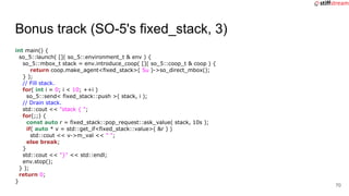 Bonus track (SO-5's fixed_stack, 3)
int main() {
so_5::launch( []( so_5::environment_t & env ) {
so_5::mbox_t stack = env....