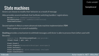 Voltcode Actor model in .NET - Akka.NetVoltcode
State machines
Actors can choose to modify their behavior as a result of message
Akka provides several methods that facilitate switching handlers’ registrations:
Become(Action newBehaviorDefinition)
BecomeStacked(Action newBehaviorDefinition)
UnbecomeStacked()
Second option in Akka is a more advanced state machine implementation: FSM
More options at a cost of readability
Stashing provides a mechanism to withhold messages until Actor is able to process them (often used with
Become):
Inherit from IWithUnboundedStash and provide :
IStash Stash { get; set; }
Stash.Stash()
Stash.Prepend(IEnumerable<Envelope> envelopes )
Stash.Unstash()
Stash.UnstashAll() (with conditional overload)
Stash.ClearStash()
Code sample!
SampleLocal
 