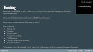 Voltcode Actor model in .NET - Akka.NetVoltcode
Routing
A router is a special kind of actor that does not interpret messages, only passes them between
sender and routees.
Router can be instantiated in code and via HOCON configuration
Router can process more than 1 message at once (!)
Built-in routers:
● Broadcast
● Random
● Round-robin
● Consistent hashing
● TailChopping
● ScatterGatherFirstCompleted
● SmallestMailbox
Pools can be resized dynamically using resizer & providing upper and lower bound of number of routees
Code sample!
SampleRouting
 