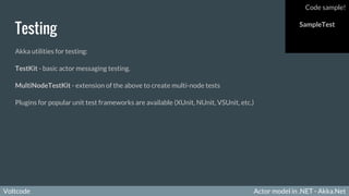 Voltcode Actor model in .NET - Akka.NetVoltcode
Testing
Akka utilities for testing:
TestKit - basic actor messaging testing.
MultiNodeTestKit - extension of the above to create multi-node tests
Plugins for popular unit test frameworks are available (XUnit, NUnit, VSUnit, etc.)
Code sample!
SampleTest
 