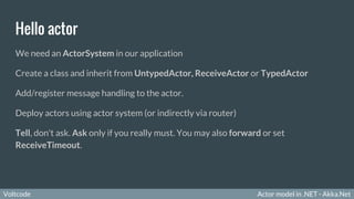 Voltcode Actor model in .NET - Akka.NetVoltcode
Hello actor
We need an ActorSystem in our application
Create a class and inherit from UntypedActor, ReceiveActor or TypedActor
Add/register message handling to the actor.
Deploy actors using actor system (or indirectly via router)
Tell, don't ask. Ask only if you really must. You may also forward or set
ReceiveTimeout.
 