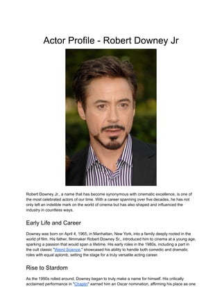 Actor Profile - Robert Downey Jr
Robert Downey Jr., a name that has become synonymous with cinematic excellence, is one of
the most celebrated actors of our time. With a career spanning over five decades, he has not
only left an indelible mark on the world of cinema but has also shaped and influenced the
industry in countless ways.
Early Life and Career
Downey was born on April 4, 1965, in Manhattan, New York, into a family deeply rooted in the
world of film. His father, filmmaker Robert Downey Sr., introduced him to cinema at a young age,
sparking a passion that would span a lifetime. His early roles in the 1980s, including a part in
the cult classic "Weird Science," showcased his ability to handle both comedic and dramatic
roles with equal aplomb, setting the stage for a truly versatile acting career.
Rise to Stardom
As the 1990s rolled around, Downey began to truly make a name for himself. His critically
acclaimed performance in "Chaplin" earned him an Oscar nomination, affirming his place as one
 