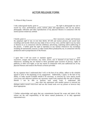 ACTOR RELEASE FORM


To Whom It May Concern:


I (the undersigned) hereby grant to ____________________ the right to photograph me and to
record my voice, performances, poses, actions, plays and appearances, and use my picture,
photograph, silhouette and other reproductions of my physical likeness in connection with the
motion picture tentatively entitled:



I hereby grant to _______________________________, their successors, assigns and licensees
the perpetual right to use, as you may desire, all still and motion pictures and sound track
recordings and records which you may make of me or of my voice, and the right to use my name
or likeness in or in connection with the exhibition, advertising, exploiting and/or publicizing of
the picture. I further grant the right to reproduce in any manner whatsoever any recordings
including all instrumental, musical, or other sound effects produced by me, in connection with the
production and/or postproduction of the Picture.



I agree that I will not assert or maintain against ___________________________, your
successors, assigns and licensees, any claim, action, suit or demand of any kind or nature
whatsoever, including but not limited to those grounded upon invasion of privacy, rights of
publicity or other civil rights, or for any reason in connection with your authorized use of my
physical likeness and sound in the Picture as herein provided.



By my signature here I understand that I will, to the best of my ability, adhere to the schedule
agreed to prior to the beginning of my engagement. Additionally, I agree, to the best of my
ability, to make myself available should it be necessary, to rerecord my voice and/or record
voice-overs and otherwise perform any necessary sound work required after the end of filming.
Should I not be able to perform such sound work, I understand that
__________________________may enter into agreement with another person to rerecord my
dialogue and/or record voice-overs and use this sound work over my picture or however they
deem appropriate.



I further acknowledge and agree that any commitments beyond the scope and intent of this
release are the sole responsibility of the above named production, or its duly appointed
representative(s).
 