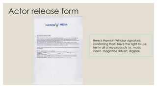 Actor release form

Here is Hannah Windsor signature,
confirming that I have the right to use
her in all of my products i.e. music
video, magazine advert, digipak.

 