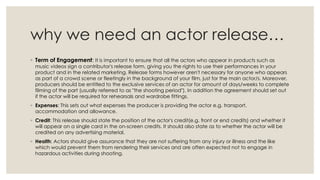 why we need an actor release…
◦ Term of Engagement: It is important to ensure that all the actors who appear in products such as

music videos sign a contributor's release form, giving you the rights to use their performances in your
product and in the related marketing. Release forms however aren't necessary for anyone who appears
as part of a crowd scene or fleetingly in the background of your film, just for the main actor/s. Moreover,
producers should be entitled to the exclusive services of an actor for amount of days/weeks to complete
filming of the part (usually referred to as "the shooting period"). In addition the agreement should set out
if the actor will be required for rehearsals and wardrobe fittings.

◦ Expenses: This sets out what expenses the producer is providing the actor e.g. transport,
accommodation and allowance.
◦ Credit: This release should state the position of the actor's credit(e.g. front or end credits) and whether it
will appear on a single card in the on-screen credits. It should also state as to whether the actor will be
credited on any advertising material.
◦ Health: Actors should give assurance that they are not suffering from any injury or illness and the like
which would prevent them from rendering their services and are often expected not to engage in
hazardous activities during shooting.

 