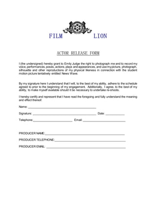 FILM LION
ACTOR RELEASE FORM
I (the undersigned) hereby grant to Emily Judge the right to photograph me and to record my
voice, performances,poses, actions,plays and appearances, and use mypicture, photograph,
silhouette and other reproductions of my physical likeness in connection with the student
motion picture tentatively entitled News Wave.
By my signature here I understand that I will, to the best of my ability, adhere to the schedule
agreed to prior to the beginning of my engagement. Additionally, I agree, to the best of my
ability, to make myself available should it be necessary to undertake re-shoots.
I hereby certify and represent that I have read the foregoing and fully understand the meaning
and effect thereof.
Name: ___________________________________________
Signature: ________________________________________ Date: ____________
Telephone:_________________________ Email: ___________________________
PRODUCER NAME:__________________________________________________
PRODUCER TELEPHONE:_____________________________________________
PRODUCER EMAIL: __________________________________________________
 