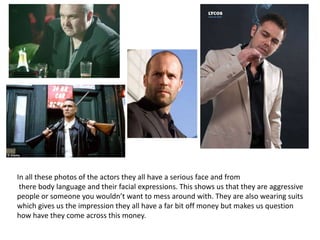 In all these photos of the actors they all have a serious face and from
 there body language and their facial expressions. This shows us that they are aggressive
people or someone you wouldn’t want to mess around with. They are also wearing suits
which gives us the impression they all have a far bit off money but makes us question
how have they come across this money.
 