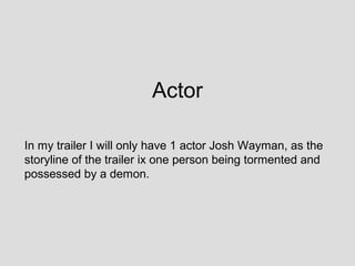 Actor

In my trailer I will only have 1 actor Josh Wayman, as the
storyline of the trailer ix one person being tormented and
possessed by a demon.
 