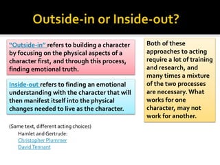 “Outside-in” refers to building a character
by focusing on the physical aspects of a
character first, and through this process,
finding emotional truth.
Inside-out refers to finding an emotional
understanding with the character that will
then manifest itself into the physical
changes needed to live as the character.
Both of these
approaches to acting
require a lot of training
and research, and
many times a mixture
of the two processes
are necessary. What
works for one
character, may not
work for another.
Hamlet and Gertrude:
Christopher Plummer
DavidTennant
(Same text, different acting choices)
 