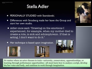 Retrieved from: http://stellaadler.weebly.com/the-
method.html
No matter where an actor chooses to train—university, conservatory, apprenticeships, or
learning through performance opportunities—all must learn how to analyze a script, develop
his/her voice and body, and continue to work through imagination.
 