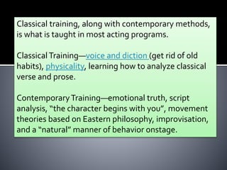Classical training, along with contemporary methods,
is what is taught in most acting programs.
ClassicalTraining—voice and diction (get rid of old
habits), physicality, learning how to analyze classical
verse and prose.
ContemporaryTraining—emotional truth, script
analysis, “the character begins with you”, movement
theories based on Eastern philosophy, improvisation,
and a “natural” manner of behavior onstage.
 