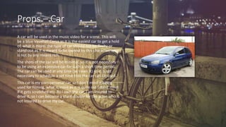 Props – Car
A car will be used in the music video for a scene. This will
be a blue Vauxhall Corsa as it is the easiest car to get a hold
of, what is more, the type of car should not be flashy or
stand out as it is meant to be owned by this character, who
is not by any means rich.
The shots of the car will be minimal, so it is not necessary
to be using an expensive car for such a short time period.
The car can be used at any time (as I own it) so it is not
necessary to schedule a set time that the car can be used.
This car is my own personal car, so I don’t mind it being
used for filming, what is more as it is quite old I don’t mind
if it gets scratched etc. As I own the car, I am insured to
drive it, so I can become a stunt double for the actor who is
not insured to drive my car.
 