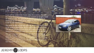 Props – Car
A car will be used in the music video for a scene. This will
be a blue Vauxhall Corsa as it is the easiest car to get a hold
of, what is more, the type of car should not be flashy or
stand out as it is meant to be owned by this character, who
is not by any means rich.
The shots of the car will be minimal, so it is not necessary
to be using an expensive car for such a short time period.
The car can be used at any time (as I own it) so it is not
necessary to schedule a set time that the car can be used.
This car is my own personal car, so I don’t mind it being
used for filming, what is more as it is quite old so I don’t
mind if it gets scratched etc. As I own the car, I am insured
to drive it, so I can become a double for the actor who is
not insured to drive my car.
 