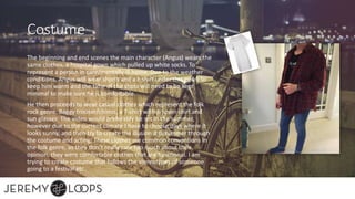 Costume
The beginning and end scenes the main character (Angus) wears the
same clothes, a hospital gown which pulled up white socks. To
represent a person in care/mentally ill home. Due to the weather
conditions, Angus will wear shorts and a t-shirt under this gown to
keep him warm and the time of the shots will need to be kept
minimal to make sure he is comfortable.
He then proceeds to wear casual clothes which represent the folk
rock genre. Baggy trouser/chinos, a T-shirt with an over shirt and
sun glasses. The video would preferably be set in the summer,
however due to the current climate I have to choose days where it
looks sunny, and then try to create the illusion it Is summer through
the costume and acting. These clothes are common conventions in
the folk genre, as they don’t really care too much about their
opinion, they were comfortable clothes that are functional. I am
trying to create costume that follows the stereotypes of someone
going to a festival etc.
 