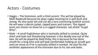 Actors - Costumes
• Haggis – The Scotsman, with a thick accent. This will be played by
Matt Raybould because he plays rugby meaning he is well built and
strong. He also quite tall and can do a very convincing Scottish accent.
He will wear a denim jacket, ripped jeans and trainers. The ripped
jeans are chosen to show he is a rugged character, not afraid “to get
dirty”.
• Matt – A small Englishman who is tactically skilled in combat. Quite
short and look non threatening however is the deadly one out of the
two. He will be played by Matt Kirby, this is because he has done
airsoft for a long time and will look comfortable holding an airsoft gun
and can move as if he Is tactically skilled in combat. He also fits the
aesthetic appearance of the character due to his size and looks.
 