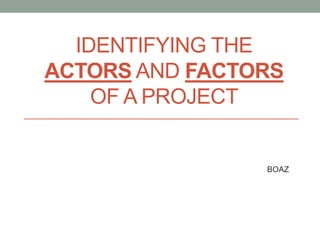 IDENTIFYING THE
ACTORS AND FACTORS
OF A PROJECT
BOAZ
 