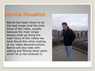 Barnie Houston
Barnie has been chose to be
the lead singer and the main
focus of the video, usually
because the main singer
always ends up being the
main focus of the videos we
have found this when looking
at our video deconstructions.
Barnie will also help with
editing and filming other parts
which he is not involved in.
 