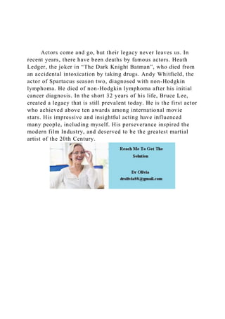 Actors come and go, but their legacy never leaves us. In
recent years, there have been deaths by famous actors. Heath
Ledger, the joker in “The Dark Knight Batman”, who died from
an accidental intoxication by taking drugs. Andy Whitfield, the
actor of Spartacus season two, diagnosed with non-Hodgkin
lymphoma. He died of non-Hodgkin lymphoma after his initial
cancer diagnosis. In the short 32 years of his life, Bruce Lee,
created a legacy that is still prevalent today. He is the first actor
who achieved above ten awards among international movie
stars. His impressive and insightful acting have influenced
many people, including myself. His perseverance inspired the
modern film Industry, and deserved to be the greatest martial
artist of the 20th Century.
 