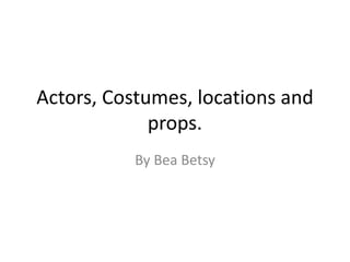 Actors, Costumes, locations and
props.
By Bea Betsy
 