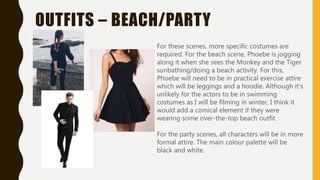 OUTFITS – BEACH/PARTY
For these scenes, more specific costumes are
required. For the beach scene, Phoebe is jogging
along it when she sees the Monkey and the Tiger
sunbathing/doing a beach activity. For this,
Phoebe will need to be in practical exercise attire
which will be leggings and a hoodie. Although it’s
unlikely for the actors to be in swimming
costumes as I will be filming in winter, I think it
would add a comical element if they were
wearing some over-the-top beach outfit.
For the party scenes, all characters will be in more
formal attire. The main colour palette will be
black and white.
 
