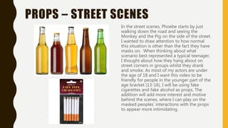 PROPS – STREET SCENES
In the street scenes, Phoebe starts by just
walking down the road and seeing the
Monkey and the Pig on the side of the street.
I wanted to draw attention to how normal
this situation is other than the fact they have
masks on. When thinking about what
scenario best represented a typical teenager,
I thought about how they hang about on
street corners in groups whilst they drank
and smoke. As most of my actors are under
the age of 18 and I want this video to be
friendly for people in the younger part of the
age bracket (13-16), I will be using fake
cigarettes and fake alcohol as props. The
addition will add more interest and motive
behind the scenes, where I can play on the
masked peoples’ interactions with the props
to appear more intimidating.
 