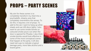 PROPS – PARTY SCENES
My aim for these scenes is to
completely transform my shed into a
psychadellic, dreamy area that
completely overwhelms the senses. To
do this, it requires a lot of props. To
add to the set, I want to hang up white
sheets and use LED disco lights. I also
want to use some smoke bombs so
coloured smoke pours out when the
door is opened for Phoebe. I also think
smoke bombs would look effective in
some of the more conceptual scenes
that happen at the party. I will also
need red cups to indicate a typical
teenage party, more fake alcohol and a
board game.
 