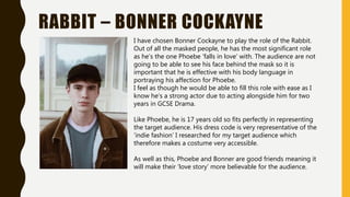 RABBIT – BONNER COCKAYNE
I have chosen Bonner Cockayne to play the role of the Rabbit.
Out of all the masked people, he has the most significant role
as he’s the one Phoebe ’falls in love’ with. The audience are not
going to be able to see his face behind the mask so it is
important that he is effective with his body language in
portraying his affection for Phoebe.
I feel as though he would be able to fill this role with ease as I
know he’s a strong actor due to acting alongside him for two
years in GCSE Drama.
Like Phoebe, he is 17 years old so fits perfectly in representing
the target audience. His dress code is very representative of the
’indie fashion’ I researched for my target audience which
therefore makes a costume very accessible.
As well as this, Phoebe and Bonner are good friends meaning it
will make their ‘love story’ more believable for the audience.
 
