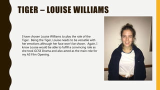 TIGER – LOUISE WILLIAMS
I have chosen Louise Williams to play the role of the
Tiger. Being the Tiger, Louise needs to be versatile with
her emotions although her face won’t be shown. Again, I
know Louise would be able to fulfill a convincing role as
she took GCSE Drama and also acted as the main role for
my AS Film Opening.
 