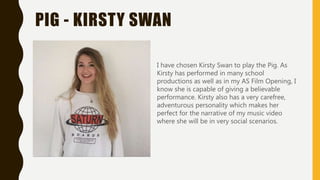 PIG - KIRSTY SWAN
I have chosen Kirsty Swan to play the Pig. As
Kirsty has performed in many school
productions as well as in my AS Film Opening, I
know she is capable of giving a believable
performance. Kirsty also has a very carefree,
adventurous personality which makes her
perfect for the narrative of my music video
where she will be in very social scenarios.
 
