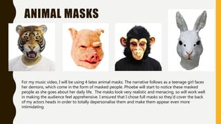 ANIMAL MASKS
For my music video, I will be using 4 latex animal masks. The narrative follows as a teenage girl faces
her demons, which come in the form of masked people. Phoebe will start to notice these masked
people as she goes about her daily life. The masks look very realistic and menacing, so will work well
in making the audience feel apprehensive. I ensured that I chose full masks so they’d cover the back
of my actors heads in order to totally depersonalise them and make them appear even more
intimidating.
 