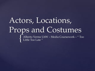 {
Actors, Locations,
Props and Costumes
Alberto Verme U6W – Media Coursework – “ Too
Little Too Late “
 