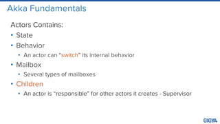 Akka Fundamentals
Actors Contains:
• State
• Behavior
• An actor can “switch” its internal behavior
• Mailbox
• Several types of mailboxes
• Children
• An actor is “responsible” for other actors it creates - Supervisor
 