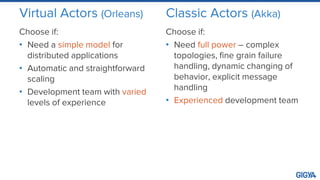Virtual Actors (Orleans)
Choose if:
• Need a simple model for
distributed applications
• Automatic and straightforward
scaling
• Development team with varied
levels of experience
Classic Actors (Akka)
Choose if:
• Need full power – complex
topologies, fine grain failure
handling, dynamic changing of
behavior, explicit message
handling
• Experienced development team
 