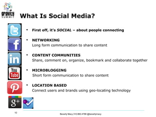 What Is Social Media?

         First off, it’s SOCIAL – about people connecting

         NETWORKING
          Long form communication to share content

         CONTENT COMMUNITIES
          Share, comment on, organize, bookmark and collaborate together

         MICROBLOGGING
          Short form communication to share content

         LOCATION BASED
          Connect users and brands using geo-locating technology




10
                         Beverly Macy 310.860.4788 @beverlymacy
 