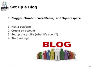 Set up a Blog

 Blogger, Tumblr, WordPress, and Squarespace


1. Pick a platform
2. Create an account
3. Set up the profile (what it’s about?)
4. Start writing!




                                                13
 