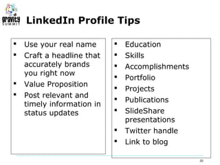 LinkedIn Profile Tips

   Use your real name         Education
   Craft a headline that      Skills
    accurately brands          Accomplishments
    you right now
                               Portfolio
   Value Proposition
                               Projects
   Post relevant and
                               Publications
    timely information in
    status updates             SlideShare
                                presentations
                               Twitter handle
                               Link to blog

                                                  20
 