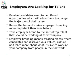 Employers Are Looking for Talent

 Passive candidates need to be offered
  opportunities which will allow them to change
  the trajectory of their career
 Raises the bar and makes employer branding
  more important than ever before
 Take employer brand to the sort of top talent
  that should be working at their company
 Employer branding means creating places where
  candidates can discover your values, culture
  and learn more about what it’s like to work at
  your company from people in their network

                                              6
 