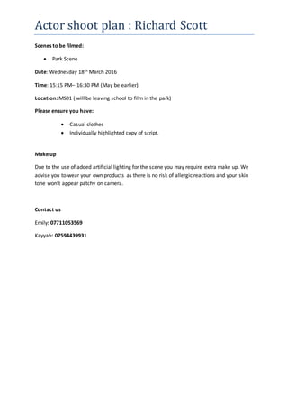 Actor shoot plan : Richard Scott
Scenes to be filmed:
 Park Scene
Date: Wednesday 18th March 2016
Time: 15:15 PM– 16:30 PM (May be earlier)
Location: MS01 ( will be leaving school to film in the park)
Please ensure you have:
 Casual clothes
 Individually highlighted copy of script.
Make up
Due to the use of added artificial lighting for the scene you may require extra make up. We
advise you to wear your own products as there is no risk of allergic reactions and your skin
tone won’t appear patchy on camera.
Contact us
Emily: 07711053569
Kayyah: 07594439931
 