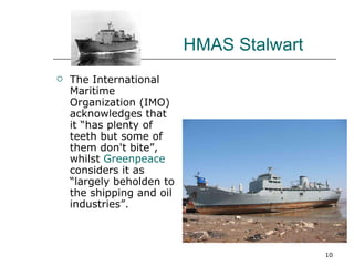 The International Maritime Organization (IMO) acknowledges that it “has plenty of teeth but some of them don't bite”, whilst  Greenpeace  considers it as “largely beholden to the shipping and oil industries”. HMAS Stalwart 