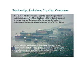 Relationships: Institutions, Countries, Companies Bangladesh has an “impressive record of economic growth and social development”, but this “has been achieved despite apparent weak governance. Bangladesh often ranks near the bottom in cross-country comparisons relating to governance” (World Bank).  This is nowhere more apparent than in ship breaking, where responsibility falls between several government departments, and where labour, conservation and health and safety laws are not enforced  http:// www.shipbreakingbd.info / 