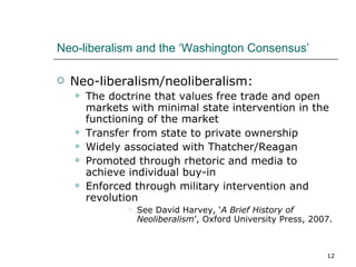 Neo-liberalism and the ‘Washington Consensus’ Neo-liberalism/neoliberalism: The doctrine that values free trade and open markets with minimal state intervention in the functioning of the market Transfer from state to private ownership Widely associated with Thatcher/Reagan Promoted through rhetoric and media to achieve individual buy-in Enforced through military intervention and revolution See David Harvey, ‘ A Brief History of Neoliberalism ’, Oxford University Press, 2007. 