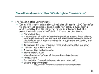 Neo-liberalism and the ‘Washington Consensus’ The ‘Washington Consensus’: ‘ John Williamson originally coined the phrase in 1990 “to refer to the lowest common denominator of policy advice being addressed by the Washington-based institutions to Latin American countries as of 1989.”  These policies were: Fiscal discipline  A redirection of public expenditure priorities toward fields offering both high economic returns and the potential to improve income distribution, such as primary health care, primary education, and infrastructure  Tax reform (to lower marginal rates and broaden the tax base)  Interest rate liberalization  A competitive exchange rate  Trade liberalization  Liberalization of inflows of foreign direct investment  Privatization  Deregulation (to abolish barriers to entry and exit)  Secure property rights’  http://www.cid.harvard.edu/cidtrade/issues/washington.html 