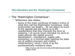 Neo-liberalism and the ‘Washington Consensus’ The ‘Washington Consensus’: ‘ Williamson also states: Some of the most vociferous of today's critics of what they call the Washington Consensus, most prominently Joe Stiglitz... do not object so much to the agenda laid out above as to the neoliberalism that they interpret the term as implying. I of course never intended my term to imply policies like capital account liberalization...monetarism, supply-side economics, or a minimal state (getting the state out of welfare provision and income redistribution), which I think of as the quintessentially neoliberal ideas  ’  http://www.cid.harvard.edu/cidtrade/issues/washington.html 