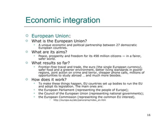 Economic integration European Union : What is the European Union? A unique economic and political partnership between 27 democratic European countries. What are its aims? Peace, prosperity and freedom for its 498 million citizens — in a fairer, safer world. What results so far? Frontier-free travel and trade, the euro (the single European currency), safer food and a greener environment, better living standards in poorer regions, joint action on crime and terror, cheaper phone calls, millions of opportunities to study abroad … and much more besides. How does it work? To make these things happen, EU countries set up bodies to run the EU and adopt its legislation. The main ones are: the European Parliament (representing the people of Europe);  the Council of the European Union (representing national governments);  the European Commission (representing the common EU interest).  http://europa.eu/abc/panorama/index_en.htm 
