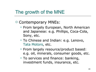The growth of the MNE Contemporary MNEs: From largely European, North American and Japanese: e.g. Phillips, Coca-Cola, Sony, etc. To Chinese and Indian: e.g. Lenovo,  Tata Motors , etc. From largely resource/product based: e.g. oil, minerals, consumer goods, etc. To services and finance: banking, investment funds, insurance, etc. 