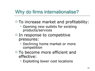 Why do firms internationalise? To increase market and profitability: Opening new outlets for existing products/services In response to competitive pressures: Declining home market or more competition To become more efficient and effective: Exploiting lower cost locations 
